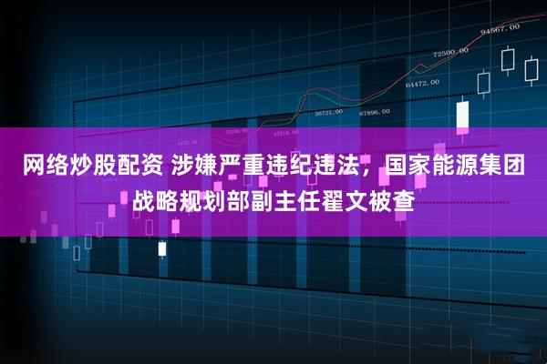 网络炒股配资 涉嫌严重违纪违法，国家能源集团战略规划部副主任翟文被查