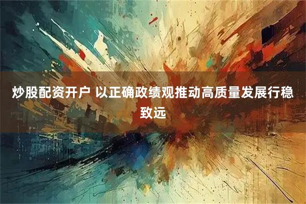 炒股配资开户 以正确政绩观推动高质量发展行稳致远
