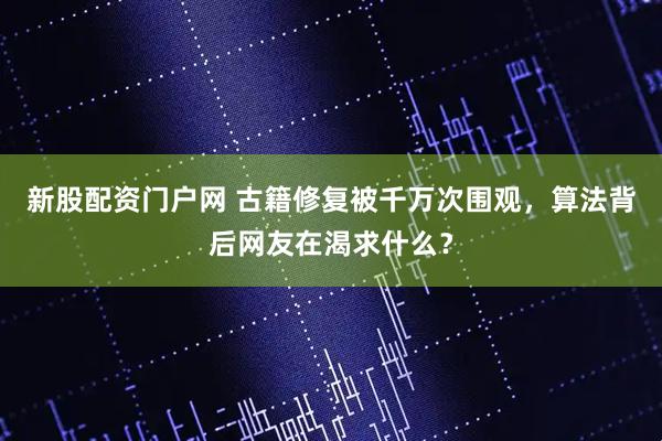 新股配资门户网 古籍修复被千万次围观，算法背后网友在渴求什么？
